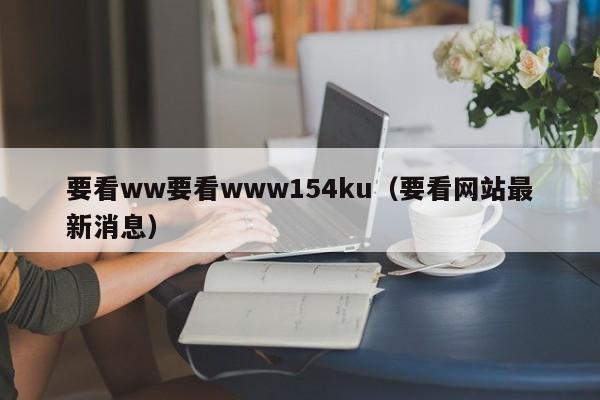 要看ww要看www154ku（要看网站最新消息）