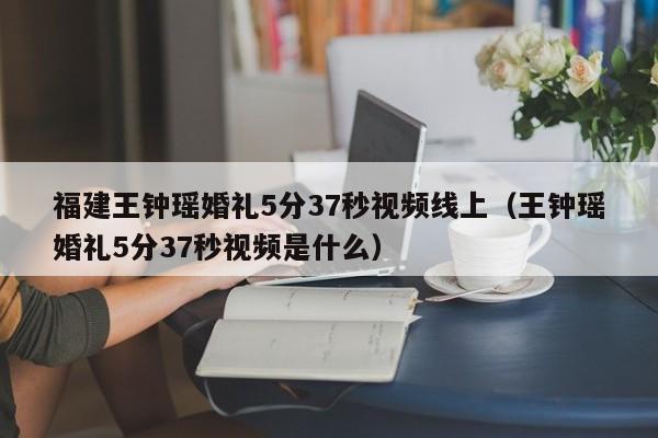 福建王钟瑶婚礼5分37秒视频线上（王钟瑶婚礼5分37秒视频是什么）