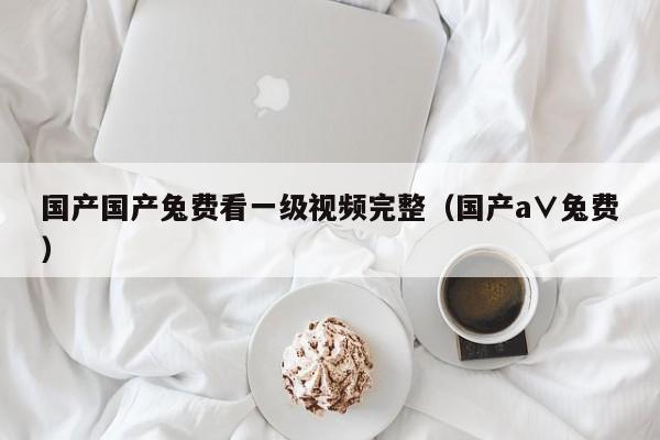 国产国产兔费看一级视频完整（国产a∨兔费）