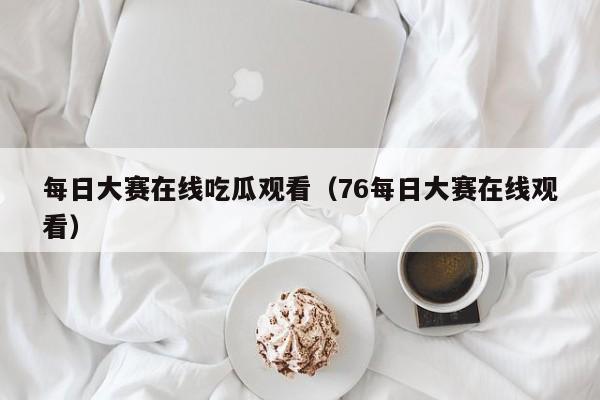 每日大赛在线吃瓜观看（76每日大赛在线观看）