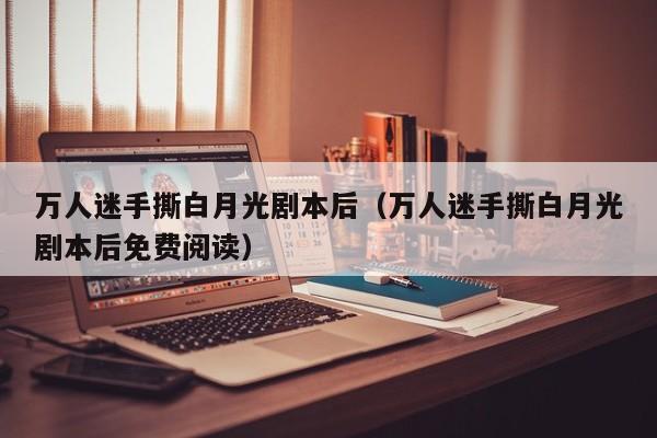 万人迷手撕白月光剧本后（万人迷手撕白月光剧本后免费阅读）