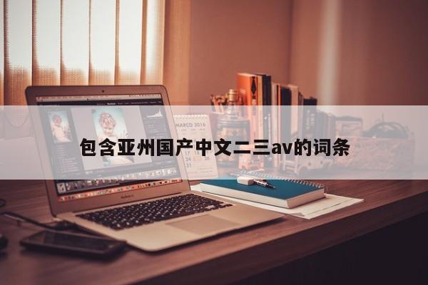 包含亚州国产中文二三av的词条