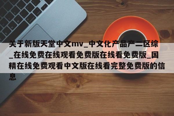 关于新版天堂中文mv_中文化产品产二区综_在线免费在线观看免费版在线看免费版_国精在线免费观看中文版在线看完整免费版的信息