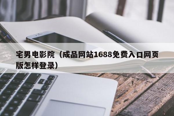 宅男电影院（成品网站1688免费入口网页版怎样登录）
