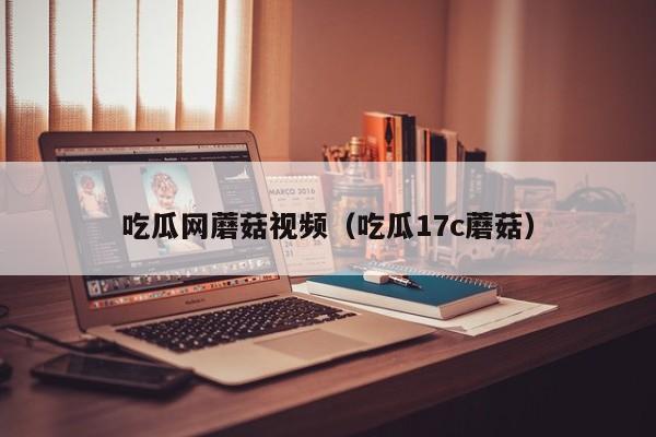 吃瓜网蘑菇视频（吃瓜17c蘑菇）
