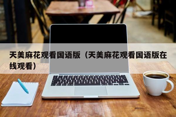 天美麻花观看国语版（天美麻花观看国语版在线观看）