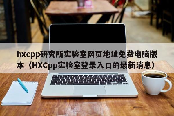 hxcpp研究所实验室网页地址免费电脑版本（HXCpp实验室登录入口的最新消息）