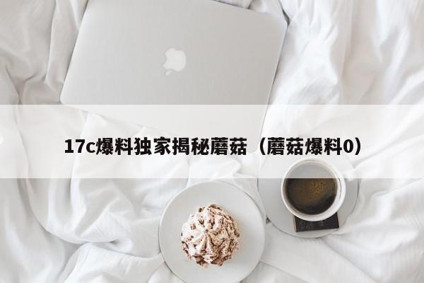 17c爆料独家揭秘蘑菇（蘑菇爆料0）