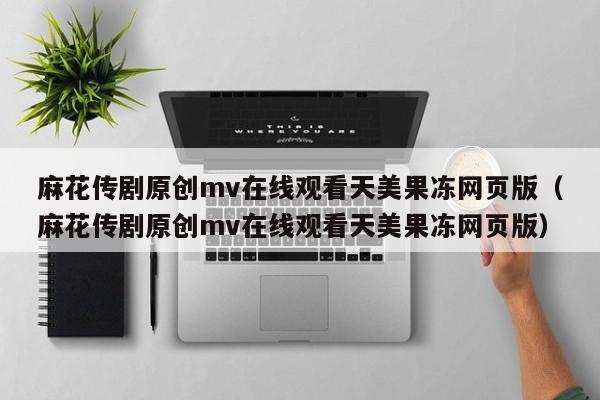 麻花传剧原创mv在线观看天美果冻网页版（麻花传剧原创mv在线观看天美果冻网页版）