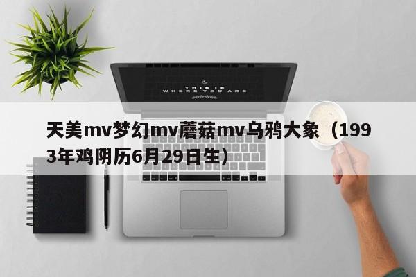 天美mv梦幻mv蘑菇mv乌鸦大象（1993年鸡阴历6月29日生）