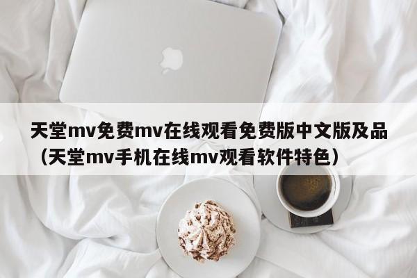 天堂mv免费mv在线观看免费版中文版及品（天堂mv手机在线mv观看软件特色）